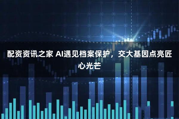 配资资讯之家 AI遇见档案保护,交大基因点亮匠心光芒