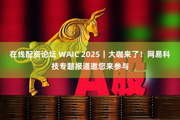 在线配资论坛 WAIC 2025｜大咖来了！网易科技专题报道邀您来参与