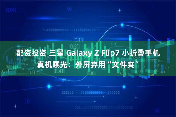 配资投资 三星 Galaxy Z Flip7 小折叠手机真机曝光：外屏弃用“文件夹”