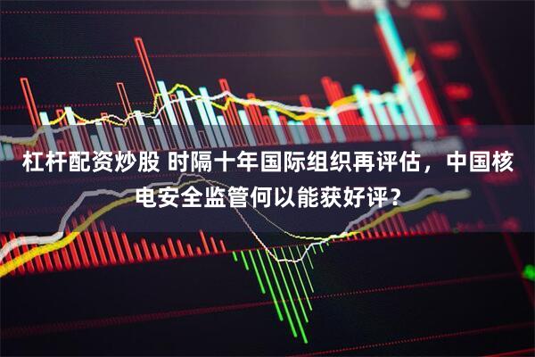 杠杆配资炒股 时隔十年国际组织再评估，中国核电安全监管何以能获好评？