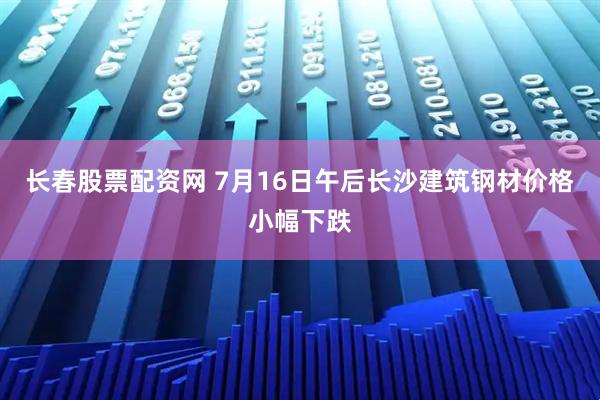 长春股票配资网 7月16日午后长沙建筑钢材价格小幅下跌