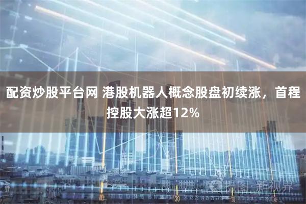 配资炒股平台网 港股机器人概念股盘初续涨，首程控股大涨超12%