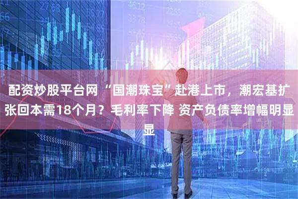 配资炒股平台网 “国潮珠宝”赴港上市，潮宏基扩张回本需18个月？毛利率下降 资产负债率增幅明显