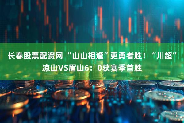 长春股票配资网 “山山相逢”更勇者胜！“川超”凉山VS眉山6：0获赛季首胜