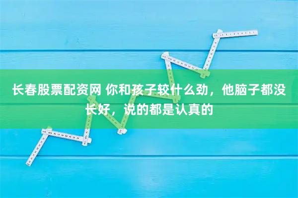 长春股票配资网 你和孩子较什么劲，他脑子都没长好，说的都是认真的