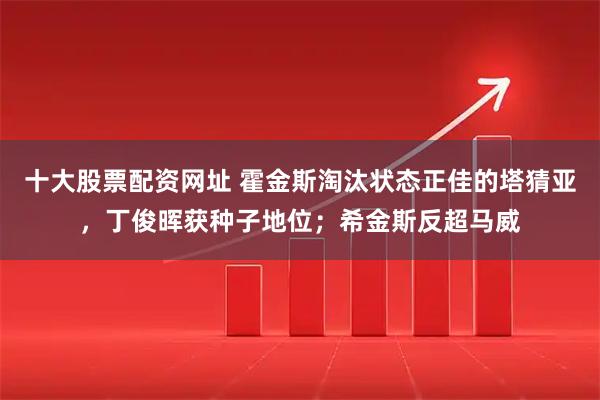 十大股票配资网址 霍金斯淘汰状态正佳的塔猜亚，丁俊晖获种子地位；希金斯反超马威