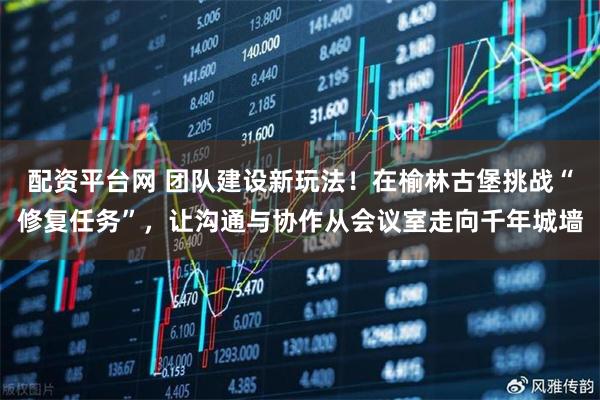 配资平台网 团队建设新玩法！在榆林古堡挑战“修复任务”，让沟通与协作从会议室走向千年城墙