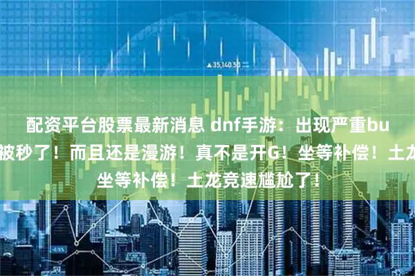 配资平台股票最新消息 dnf手游：出现严重bug！土龙竟然被秒了！而且还是漫游！真不是开G！坐等补偿！土龙竞速尴尬了！