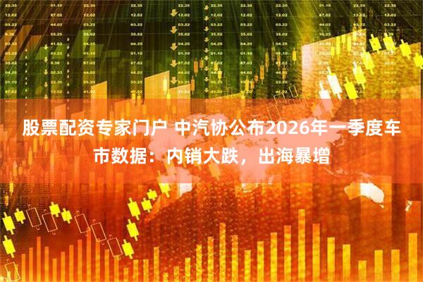 股票配资专家门户 中汽协公布2026年一季度车市数据：内销大跌，出海暴增
