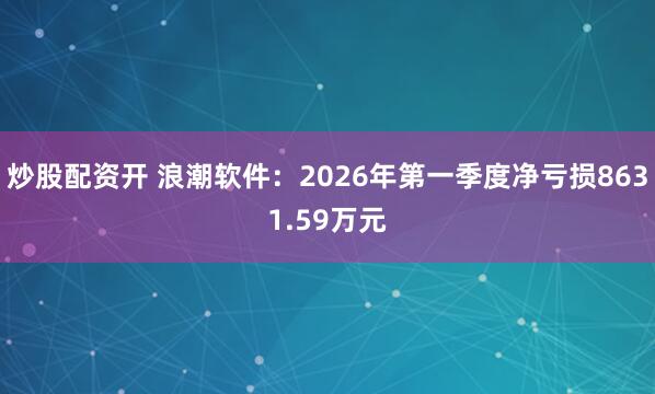 炒股配资开 浪潮软件：2026年第一季度净亏损8631.59万元